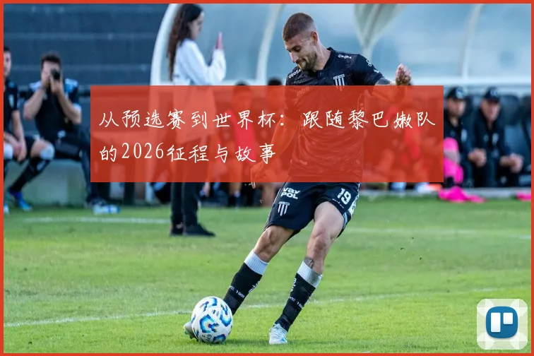 从预选赛到世界杯：跟随黎巴嫩队的2026征程与故事