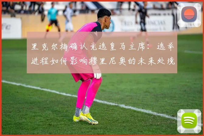 里克尔梅确认竞选皇马主席:选举进程如何影响穆里尼奥的未来处境与球队规划