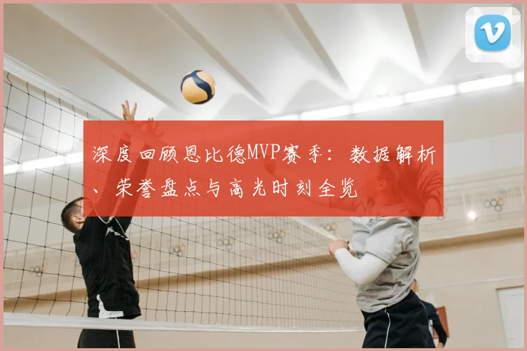 深度回顾恩比德MVP赛季：数据解析、荣誉盘点与高光时刻全览